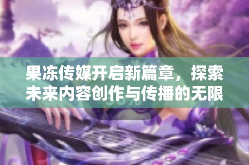 果冻传媒开启新篇章，探索未来内容创作与传播的无限可能性