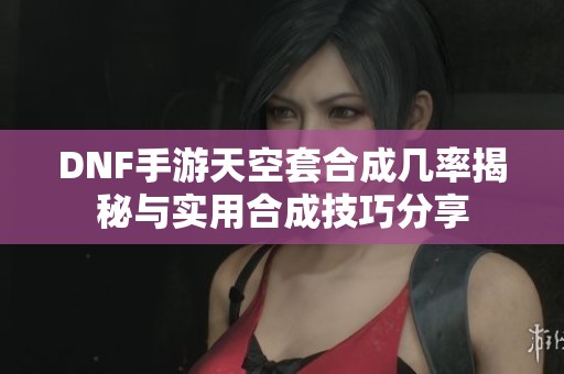 DNF手游天空套合成几率揭秘与实用合成技巧分享