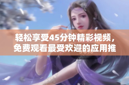 轻松享受45分钟精彩视频，免费观看最受欢迎的应用推荐