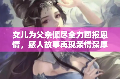 女儿为父亲倾尽全力回报恩情，感人故事再现亲情深厚