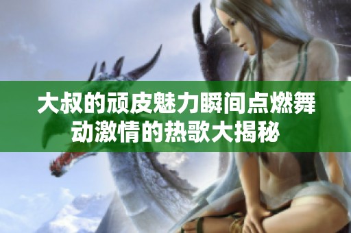 大叔的顽皮魅力瞬间点燃舞动激情的热歌大揭秘