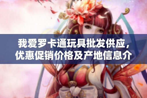 我爱罗卡通玩具批发供应，优惠促销价格及产地信息介绍