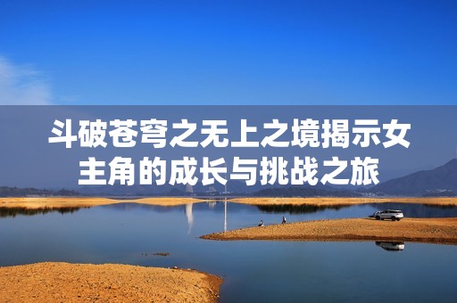斗破苍穹之无上之境揭示女主角的成长与挑战之旅