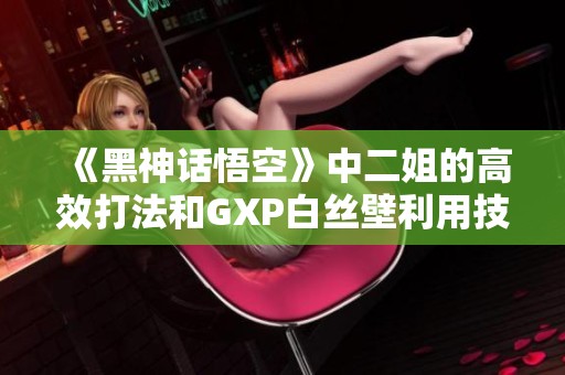 《黑神话悟空》中二姐的高效打法和GXP白丝壁利用技巧详解