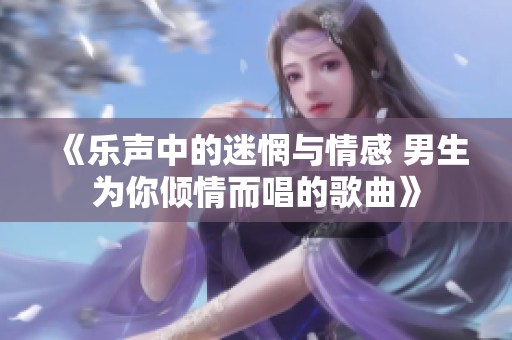 《乐声中的迷惘与情感 男生为你倾情而唱的歌曲》
