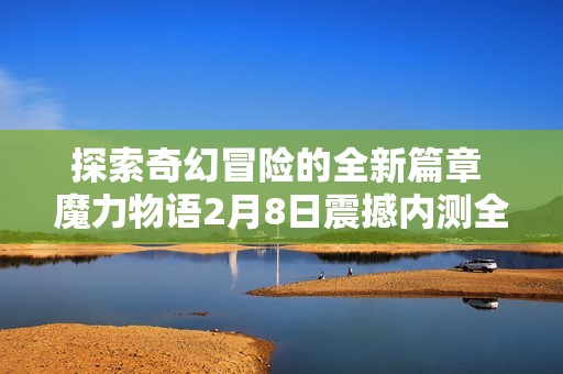 探索奇幻冒险的全新篇章 魔力物语2月8日震撼内测全面揭秘