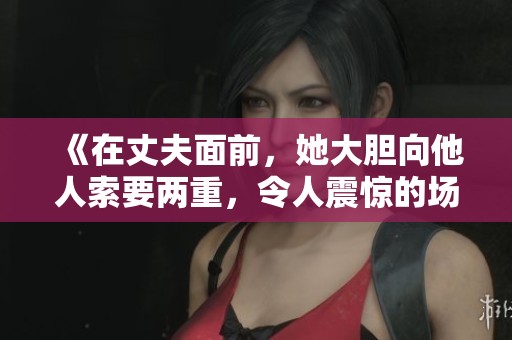 《在丈夫面前，她大胆向他人索要两重，令人震惊的场面》