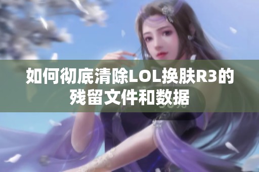 如何彻底清除LOL换肤R3的残留文件和数据