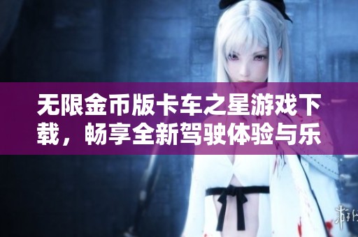 无限金币版卡车之星游戏下载，畅享全新驾驶体验与乐趣
