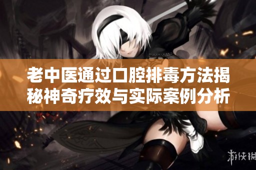 老中医通过口腔排毒方法揭秘神奇疗效与实际案例分析