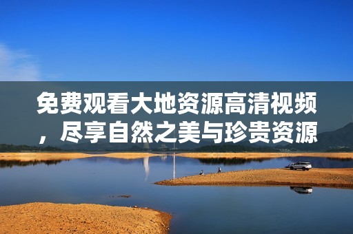 免费观看大地资源高清视频，尽享自然之美与珍贵资源探秘