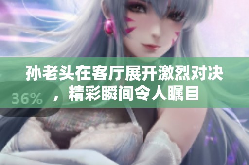 孙老头在客厅展开激烈对决，精彩瞬间令人瞩目