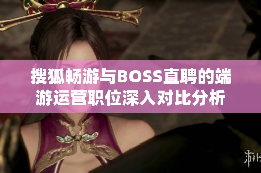 搜狐畅游与BOSS直聘的端游运营职位深入对比分析