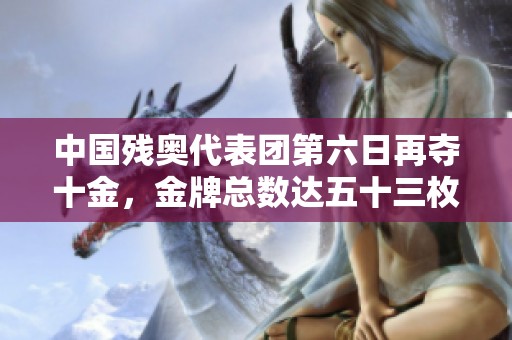 中国残奥代表团第六日再夺十金，金牌总数达五十三枚继续领先