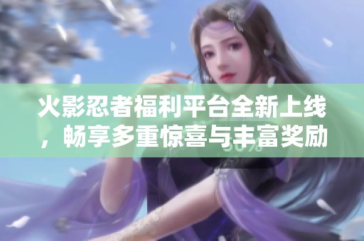 火影忍者福利平台全新上线，畅享多重惊喜与丰富奖励