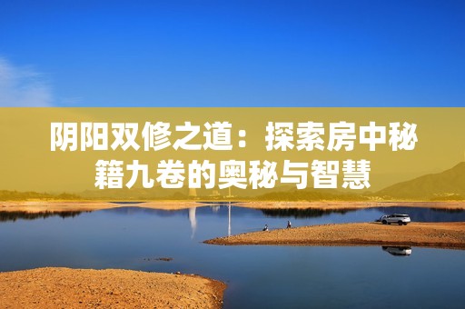 阴阳双修之道：探索房中秘籍九卷的奥秘与智慧
