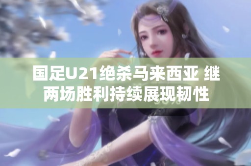 国足U21绝杀马来西亚 继两场胜利持续展现韧性