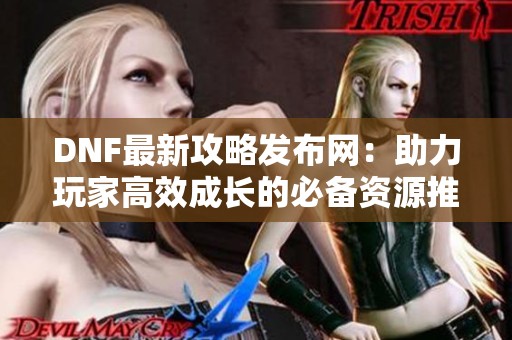 DNF最新攻略发布网：助力玩家高效成长的必备资源推荐