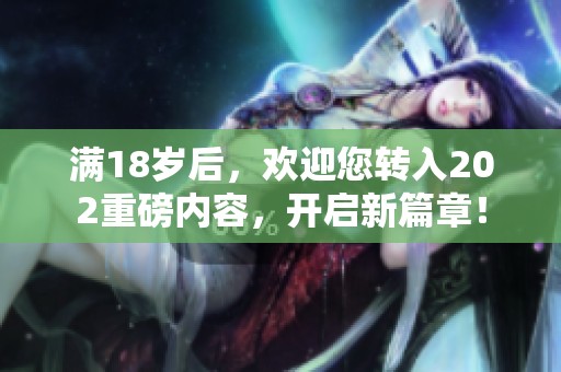 满18岁后，欢迎您转入202重磅内容，开启新篇章！
