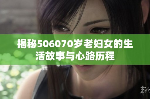 揭秘506070岁老妇女的生活故事与心路历程