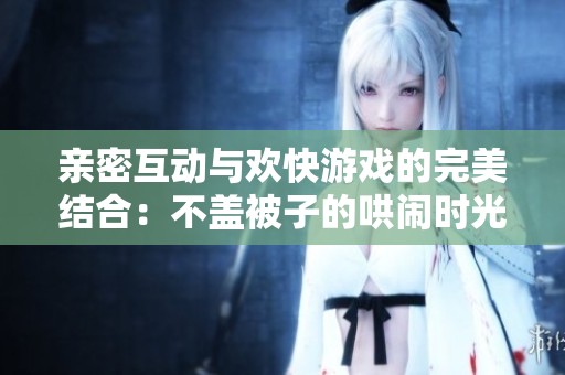 亲密互动与欢快游戏的完美结合：不盖被子的哄闹时光