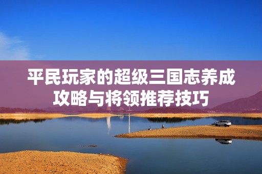 平民玩家的超级三国志养成攻略与将领推荐技巧
