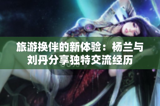 旅游换伴的新体验：杨兰与刘丹分享独特交流经历