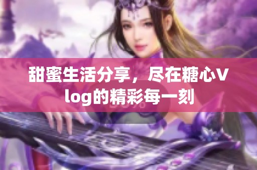 甜蜜生活分享，尽在糖心Vlog的精彩每一刻