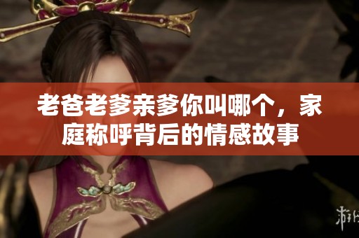 老爸老爹亲爹你叫哪个，家庭称呼背后的情感故事
