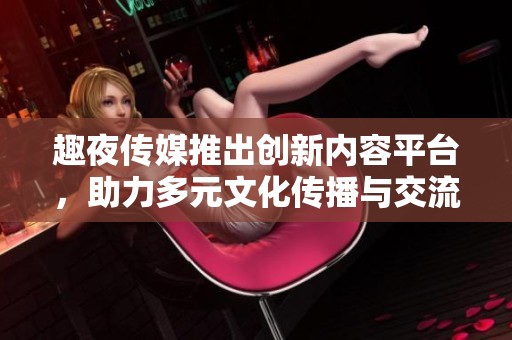 趣夜传媒推出创新内容平台，助力多元文化传播与交流