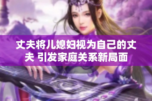 丈夫将儿媳妇视为自己的丈夫 引发家庭关系新局面