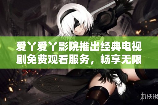爱丫爱丫影院推出经典电视剧免费观看服务，畅享无限精彩剧情