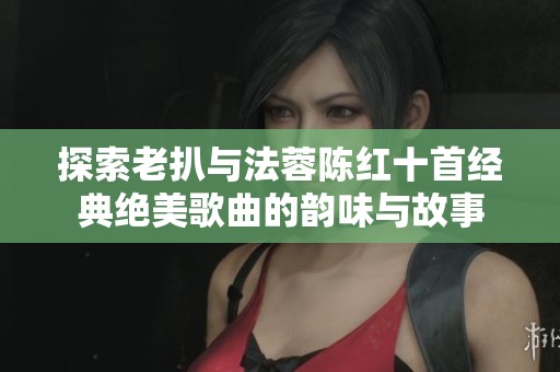 探索老扒与法蓉陈红十首经典绝美歌曲的韵味与故事