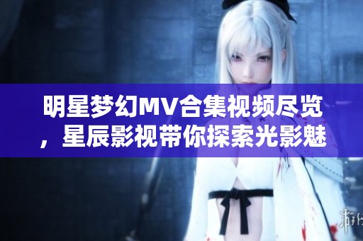 明星梦幻MV合集视频尽览，星辰影视带你探索光影魅力
