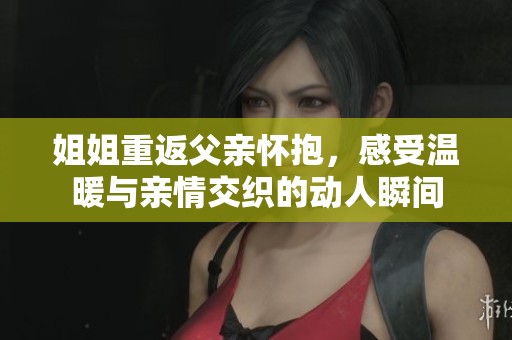 姐姐重返父亲怀抱，感受温暖与亲情交织的动人瞬间