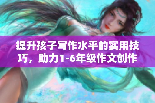 提升孩子写作水平的实用技巧，助力1-6年级作文创作