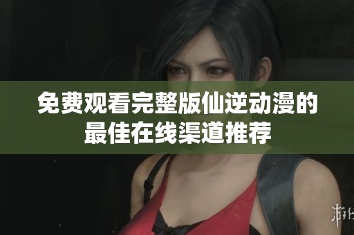 免费观看完整版仙逆动漫的最佳在线渠道推荐