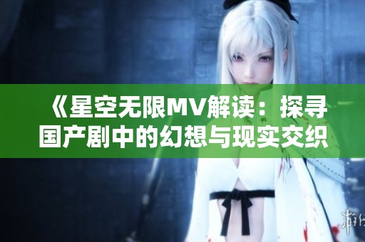 《星空无限MV解读：探寻国产剧中的幻想与现实交织》