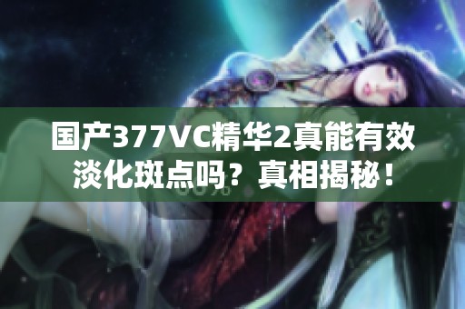 国产377VC精华2真能有效淡化斑点吗？真相揭秘！