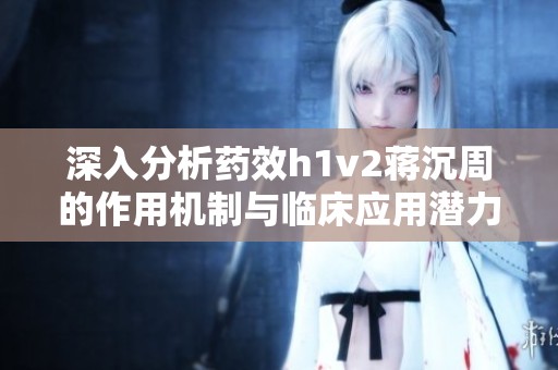 深入分析药效h1v2蒋沉周的作用机制与临床应用潜力