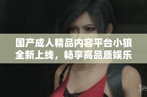 国产成人精品内容平台小狼全新上线，畅享高品质娱乐体验