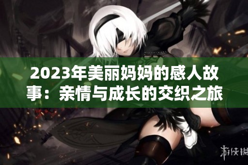 2023年美丽妈妈的感人故事：亲情与成长的交织之旅
