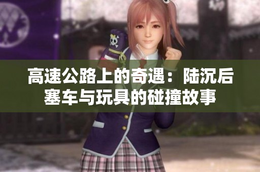 高速公路上的奇遇：陆沉后塞车与玩具的碰撞故事