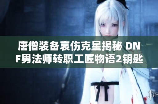 唐僧装备哀伤克星揭秘 DNF男法师转职工匠物语2钥匙攻略详解