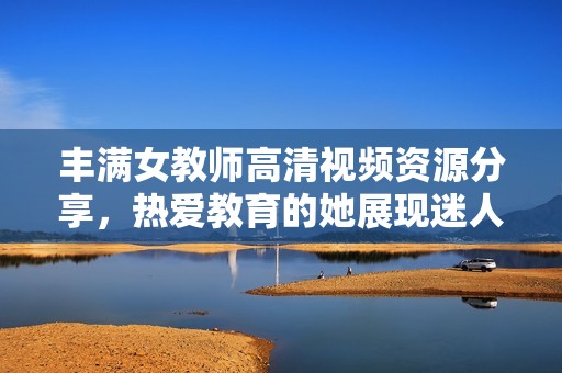 丰满女教师高清视频资源分享，热爱教育的她展现迷人风采