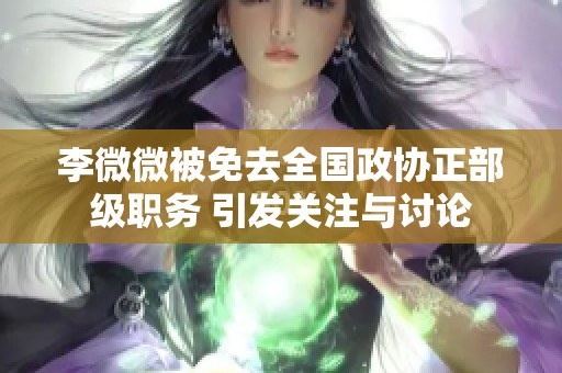 李微微被免去全国政协正部级职务 引发关注与讨论