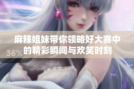 麻辣姐妹带你领略好大赛中的精彩瞬间与欢笑时刻