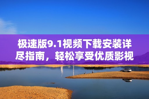 极速版9.1视频下载安装详尽指南，轻松享受优质影视体验