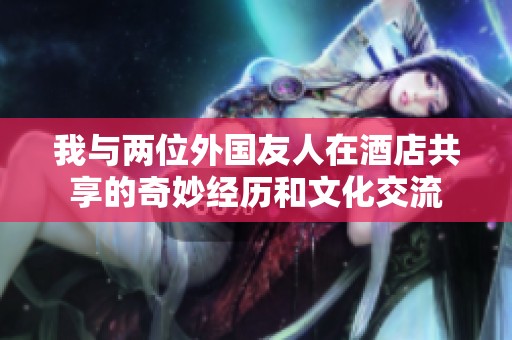 我与两位外国友人在酒店共享的奇妙经历和文化交流