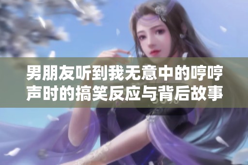 男朋友听到我无意中的哼哼声时的搞笑反应与背后故事
